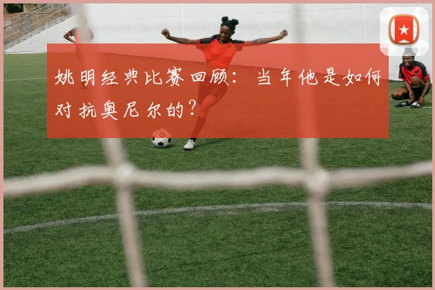 姚明经典比赛回顾:当年他是如何对抗奥尼尔的?